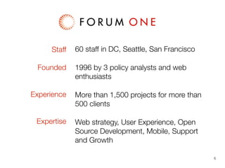 Staff
Founded
Experience
Expertise

60 staff in DC, Seattle, San Francisco
1996 by 3 policy analysts and web
enthusiasts
More than 1,500 projects for more than
500 clients
Web strategy, User Experience, Open
Source Development, Mobile, Support
and Growth
6

 