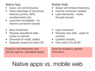 Native App

Mobile Web

• Quick, rich and interactive
• Takes advantage of rich phone
features (camera, GPS,
accelerometers etc)
• Launches immediately - no
internet connection needed

• Slower with limited interactivity
• Internet connection needed
• Less interactivity - works
through browser

• More investment
• Requires specialized skills harder to maintain
• Download to install, update
• Separate versions for each OS

• Less investment
• Requires web skills - easier to
maintain
• Updates instantly
• One code to for all OS

Good for rich interactivity and
security (games, specialized apps)

Good for access to general
information

Native apps vs. mobile web

91

 
