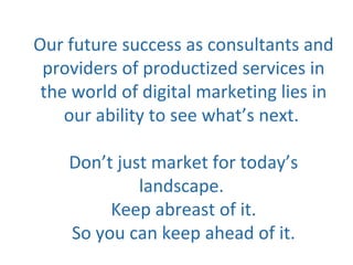 Our future success as consultants and
providers of productized services in
the world of digital marketing lies in
our ability to see what’s next.
Don’t just market for today’s
landscape.
Keep abreast of it.
So you can keep ahead of it.
 