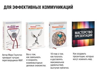 ÄДËЛßЯ ÝЭÔФÔФÅЕÊКÒТÈИÂВÍНÛЫÕХ ÊКÎОÌМÌМÓУÍНÈИÊКÀАÖЦÈИÉЙ
Автор Марк Гоулстон
тренирует лучших
переговорщиков ФБР.
Все о том,
как завязывать
и сохранять
взаимовыгодные
деловые знакомства.
Как создавать
презентации, которые
могут изменить мир.
10 глав о том,
как получать
и доставлять
максимальное
удовольствие,
выступая публично.
 