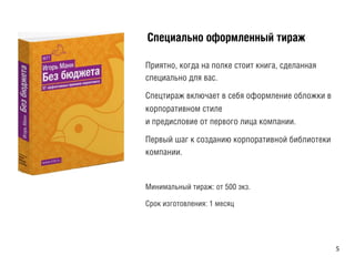 ÑСïпåеöцèиàаëлüьíнîо îоôфîоðрìмëлåеíнíнûыéй òтèиðрàаæж
Приятно, когда на полке стоит книга, сделанная
специально для вас.
Спецтираж включает в себя оформление обложки в
корпоративном стиле
и предисловие от первого лица компании.
Первый шаг к созданию корпоративной библиотеки
компании.
Минимальный тираж: от 500 экз.
Срок изготовления: 1 месяц
	
  
5	
  
 