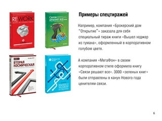 ÏПðрèиìмåеðрûы ñсïпåеöцòтèиðрàаæжåеéй
Например, компания «Брокерский дом
“Открытие”» заказала для себя
специальный тираж книги «Вышел хеджер
из тумана», оформленный в корпоративном
голубом цвете.
А компания «МегаФон» в своем
корпоративном стиле оформила книгу
«Связи решают все». 3000 «зеленых книг»
были отправлены в канун Нового года
ценителям связи.
6	
  
 