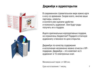 ÄДèиäдæжèиáбóуêк èи àаóуäдèиîоîоòтêкðрûыòтêкèи
В современном стремительном мире важно идти
в ногу со временем. Скорее всего, многие ваши
партнеры, клиенты
и коллеги уже оценили удобство
и полезность аудиокниг. Они будут рады
получить их в подарок.
Ищете оригинальные корпоративные подарки,
но ограничены бюджетом? Подарите отличную
аудиокнигу о бизнесе по цене открытки.
Диджибук по качеству содержания
и исполнения несомненно можно отнести к VIP-
подаркам. Диджибук – это комплект из 5
аудиокниг и 15 электронных книг.
Минимальный тираж: от 500 экз.
Срок изготовления: 1 месяц 7	
  
 