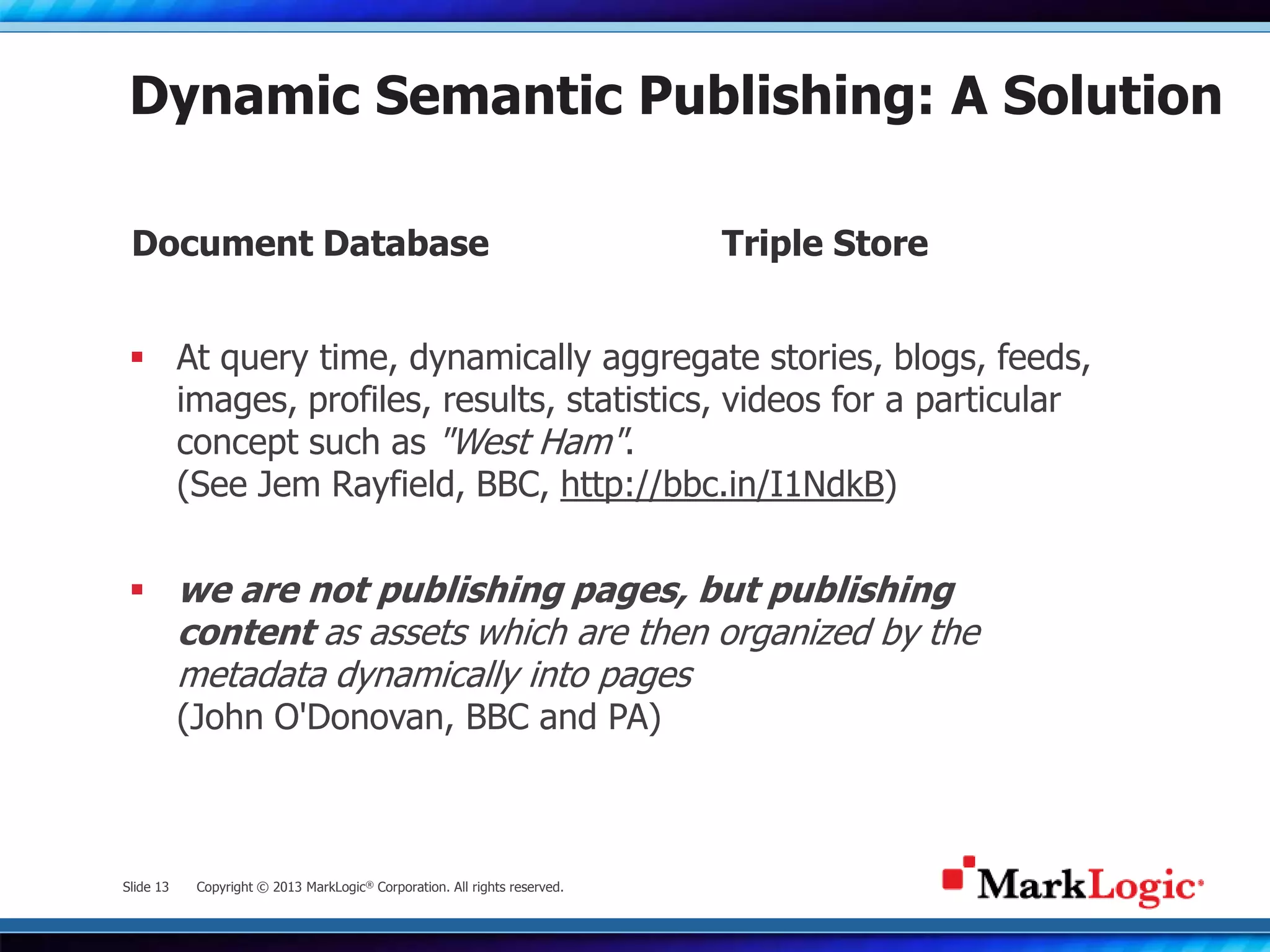 Slide 13 Copyright © 2013 MarkLogic® Corporation. All rights reserved.
Dynamic Semantic Publishing: A Solution
 At query time, dynamically aggregate stories, blogs, feeds,
images, profiles, results, statistics, videos for a particular
concept such as "West Ham".
(See Jem Rayfield, BBC, http://bbc.in/I1NdkB)
 we are not publishing pages, but publishing
content as assets which are then organized by the
metadata dynamically into pages
(John O'Donovan, BBC and PA)
Document Database Triple Store
 