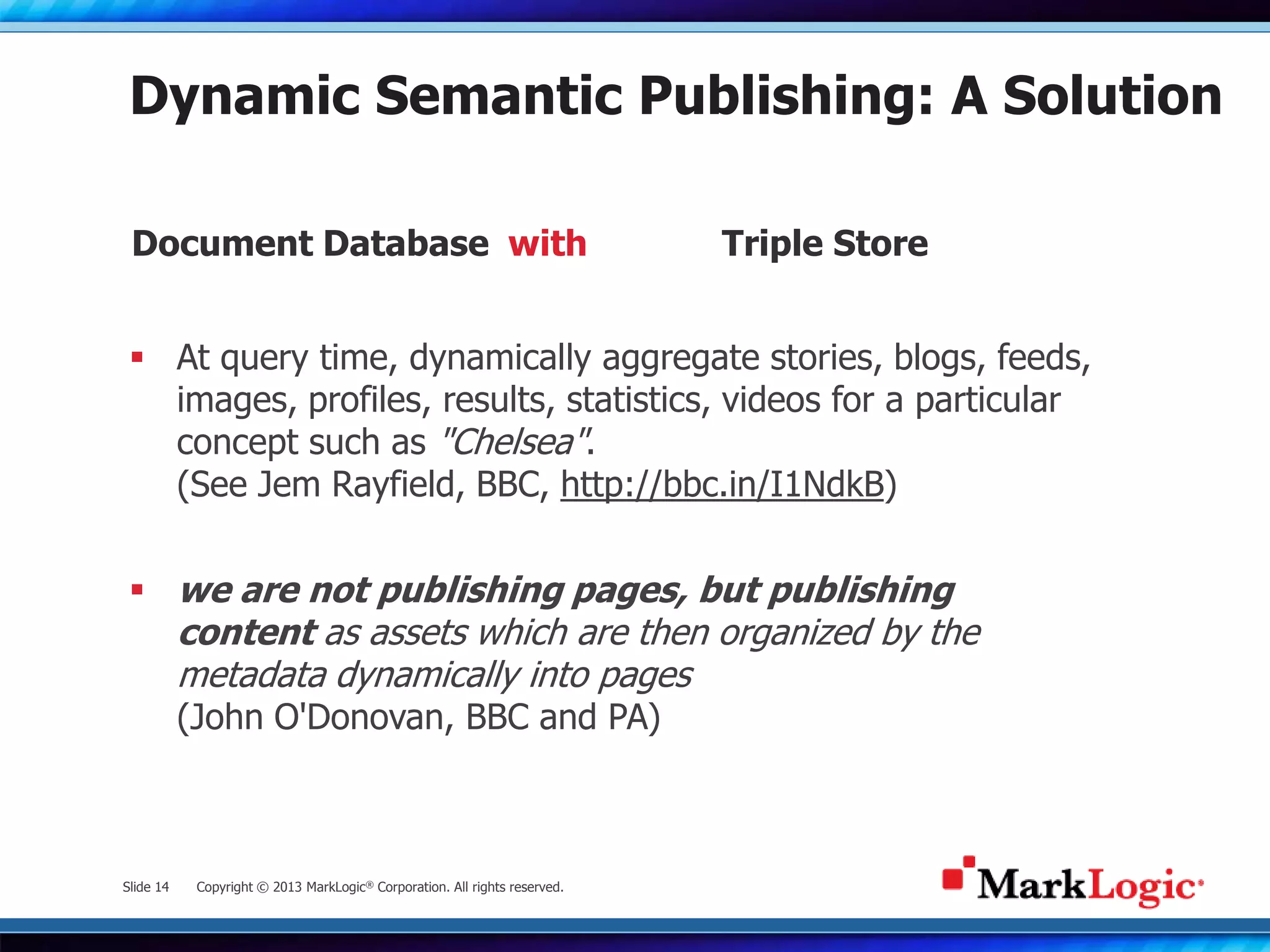 Slide 14 Copyright © 2013 MarkLogic® Corporation. All rights reserved.
Dynamic Semantic Publishing: A Solution
 At query time, dynamically aggregate stories, blogs, feeds,
images, profiles, results, statistics, videos for a particular
concept such as "Chelsea".
(See Jem Rayfield, BBC, http://bbc.in/I1NdkB)
 we are not publishing pages, but publishing
content as assets which are then organized by the
metadata dynamically into pages
(John O'Donovan, BBC and PA)
Document Database Triple Storewith
 