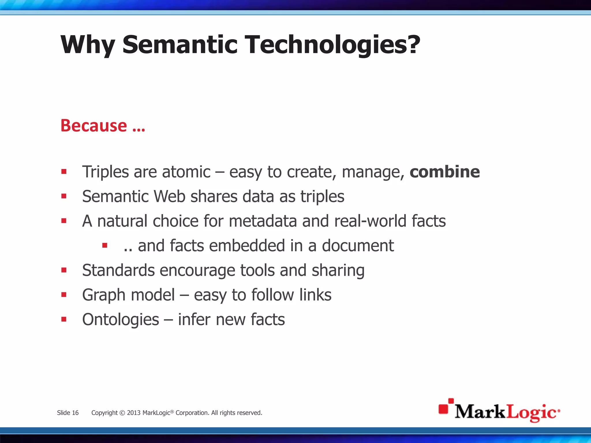 Slide 16 Copyright © 2013 MarkLogic® Corporation. All rights reserved.
Why Semantic Technologies?
 Triples are atomic – easy to create, manage, combine
 Semantic Web shares data as triples
 A natural choice for metadata and real-world facts
 .. and facts embedded in a document
 Standards encourage tools and sharing
 Graph model – easy to follow links
 Ontologies – infer new facts
Because …
 