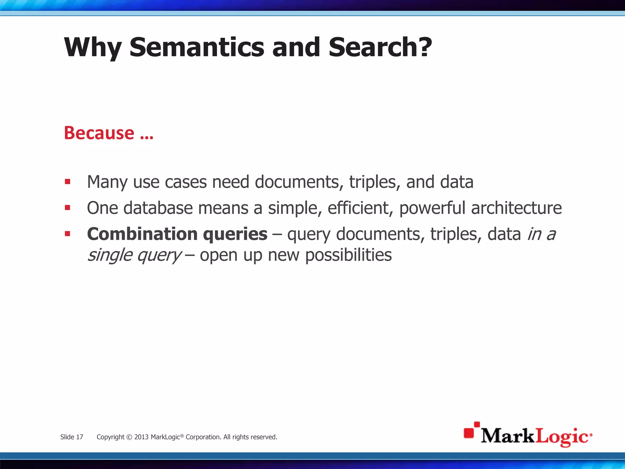 Slide 17 Copyright © 2013 MarkLogic® Corporation. All rights reserved.
Why Semantics and Search?
 Many use cases need documents, triples, and data
 One database means a simple, efficient, powerful architecture
 Combination queries – query documents, triples, data in a
single query – open up new possibilities
Because …
 