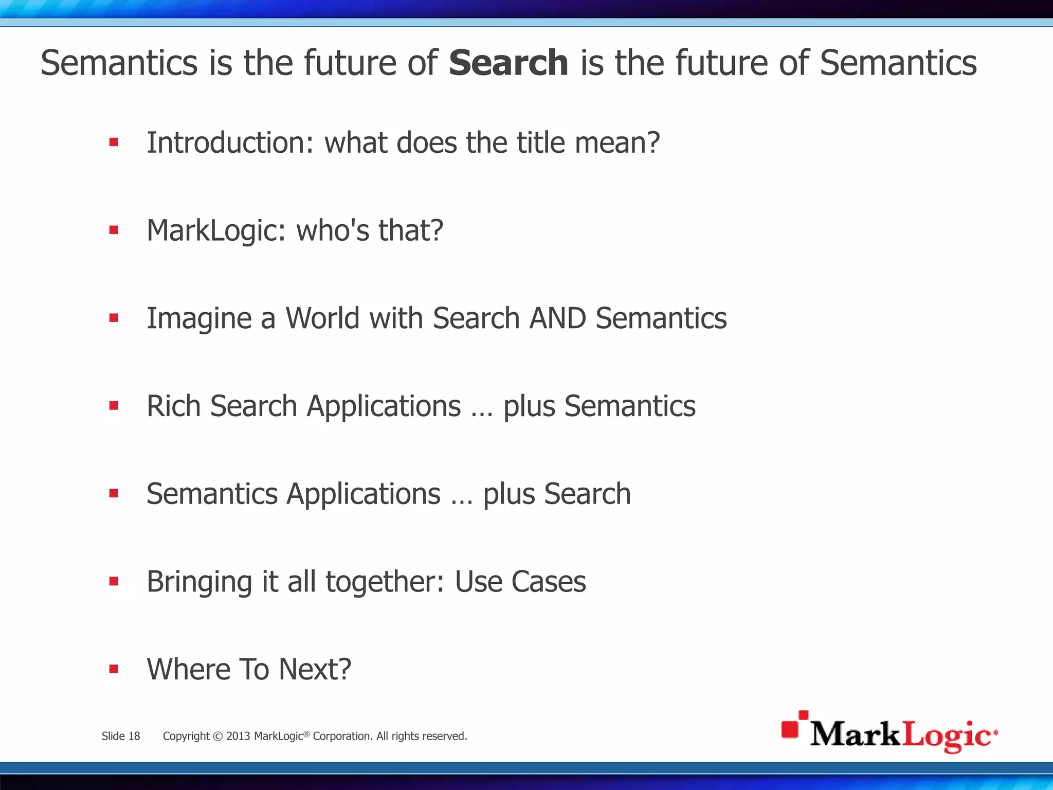 Slide 18 Copyright © 2013 MarkLogic® Corporation. All rights reserved.
Semantics is the future of Search is the future of Semantics
 Introduction: what does the title mean?
 MarkLogic: who's that?
 Imagine a World with Search AND Semantics
 Rich Search Applications … plus Semantics
 Semantics Applications … plus Search
 Bringing it all together: Use Cases
 Where To Next?
 