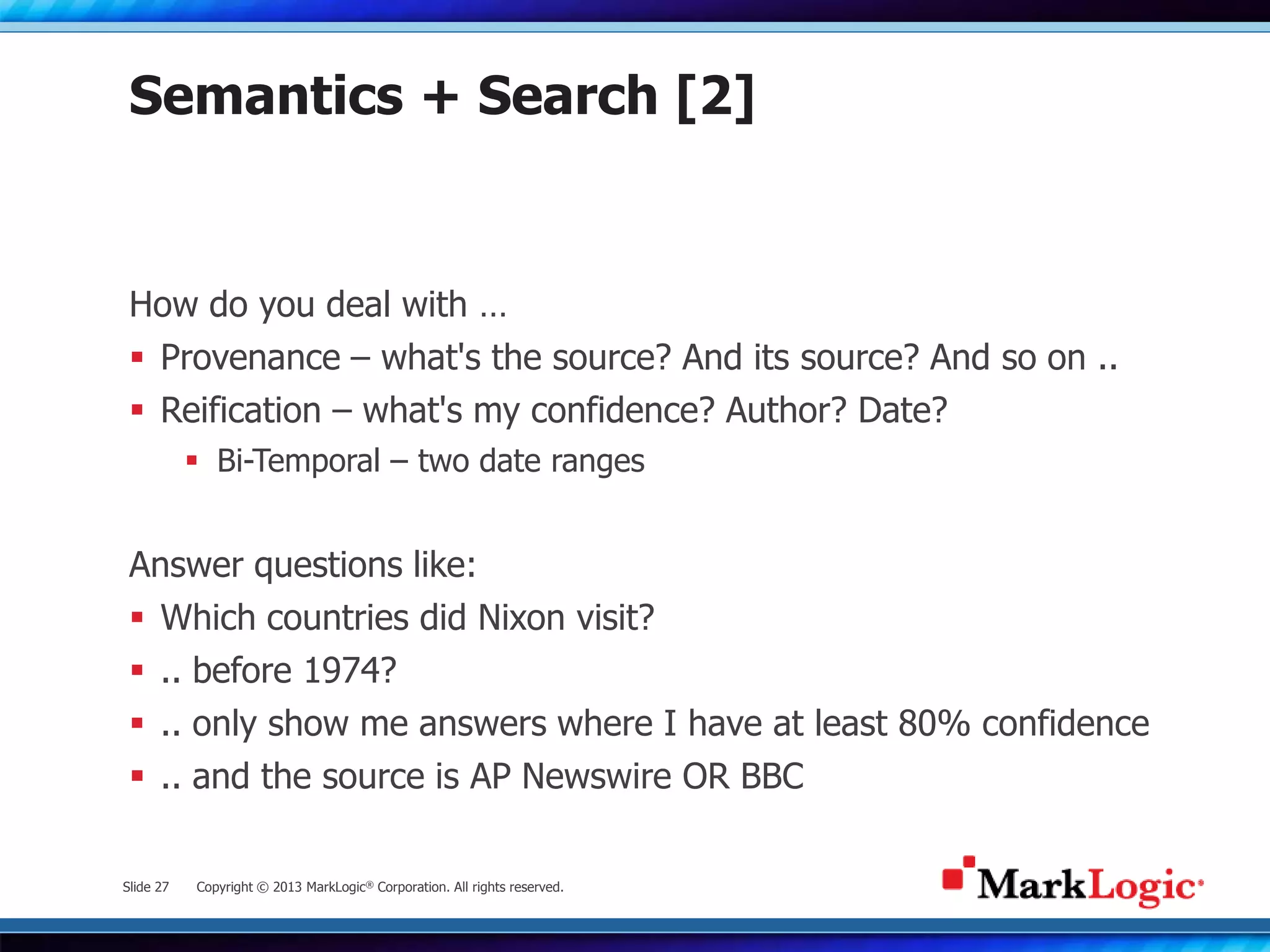 Slide 27 Copyright © 2013 MarkLogic® Corporation. All rights reserved.
Semantics + Search [2]
How do you deal with …
 Provenance – what's the source? And its source? And so on ..
 Reification – what's my confidence? Author? Date?
 Bi-Temporal – two date ranges
Answer questions like:
 Which countries did Nixon visit?
 .. before 1974?
 .. only show me answers where I have at least 80% confidence
 .. and the source is AP Newswire OR BBC
 
