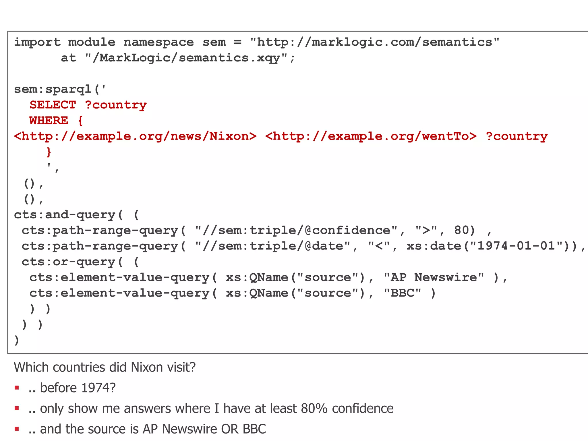 import module namespace sem = "http://marklogic.com/semantics"
at "/MarkLogic/semantics.xqy";
sem:sparql('
SELECT ?country
WHERE {
<http://example.org/news/Nixon> <http://example.org/wentTo> ?country
}
',
(),
(),
cts:and-query( (
cts:path-range-query( "//sem:triple/@confidence", ">", 80) ,
cts:path-range-query( "//sem:triple/@date", "<", xs:date("1974-01-01")),
cts:or-query( (
cts:element-value-query( xs:QName("source"), "AP Newswire" ),
cts:element-value-query( xs:QName("source"), "BBC" )
) )
) )
)
Which countries did Nixon visit?
 .. before 1974?
 .. only show me answers where I have at least 80% confidence
 .. and the source is AP Newswire OR BBC
 
