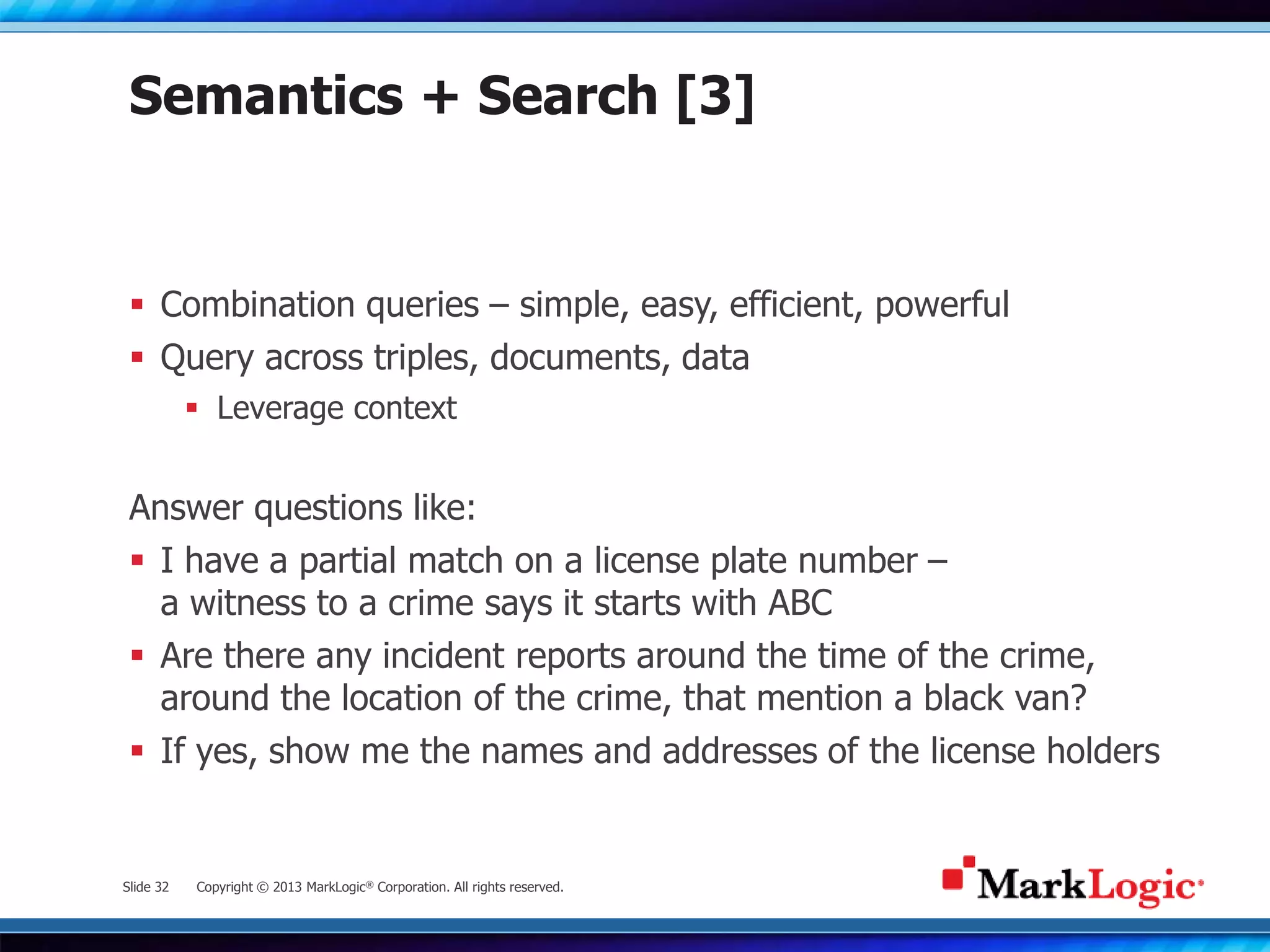 Slide 32 Copyright © 2013 MarkLogic® Corporation. All rights reserved.
Semantics + Search [3]
 Combination queries – simple, easy, efficient, powerful
 Query across triples, documents, data
 Leverage context
Answer questions like:
 I have a partial match on a license plate number –
a witness to a crime says it starts with ABC
 Are there any incident reports around the time of the crime,
around the location of the crime, that mention a black van?
 If yes, show me the names and addresses of the license holders
 