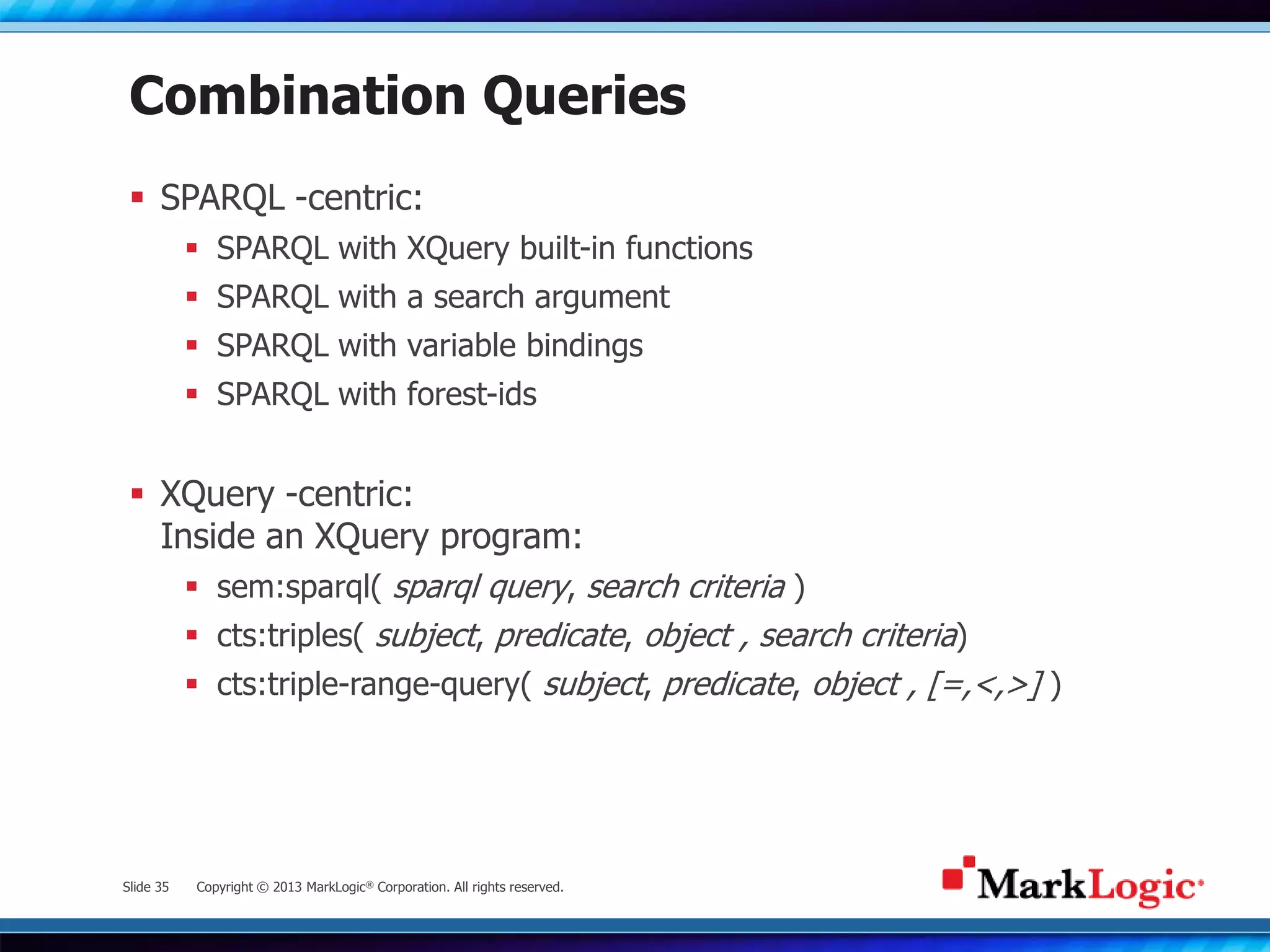 Slide 35 Copyright © 2013 MarkLogic® Corporation. All rights reserved.
Combination Queries
 SPARQL -centric:
 SPARQL with XQuery built-in functions
 SPARQL with a search argument
 SPARQL with variable bindings
 SPARQL with forest-ids
 XQuery -centric:
Inside an XQuery program:
 sem:sparql( sparql query, search criteria )
 cts:triples( subject, predicate, object , search criteria)
 cts:triple-range-query( subject, predicate, object , [=,<,>] )
 