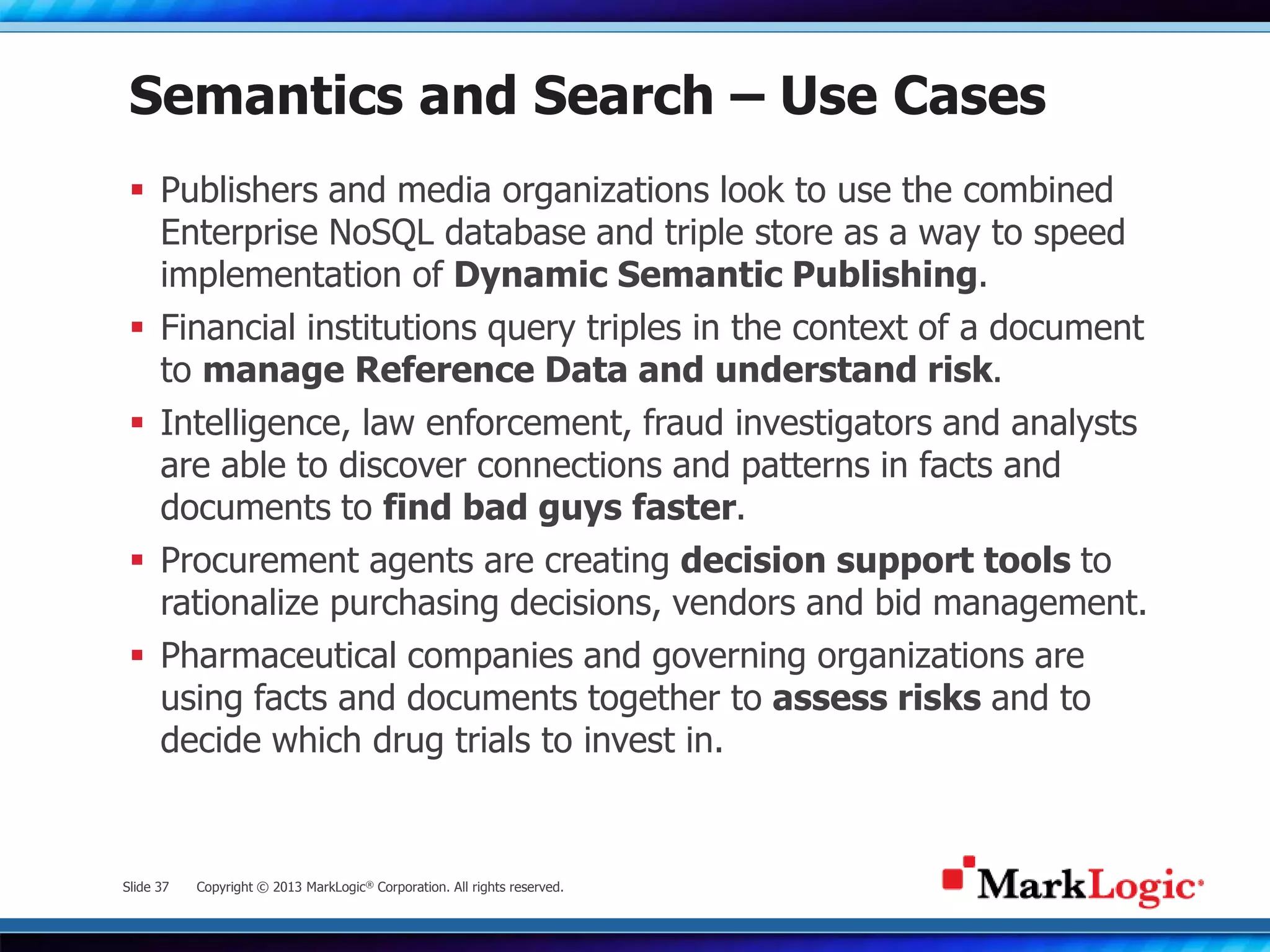 Slide 37 Copyright © 2013 MarkLogic® Corporation. All rights reserved.
Semantics and Search – Use Cases
 Publishers and media organizations look to use the combined
Enterprise NoSQL database and triple store as a way to speed
implementation of Dynamic Semantic Publishing.
 Financial institutions query triples in the context of a document
to manage Reference Data and understand risk.
 Intelligence, law enforcement, fraud investigators and analysts
are able to discover connections and patterns in facts and
documents to find bad guys faster.
 Procurement agents are creating decision support tools to
rationalize purchasing decisions, vendors and bid management.
 Pharmaceutical companies and governing organizations are
using facts and documents together to assess risks and to
decide which drug trials to invest in.
 