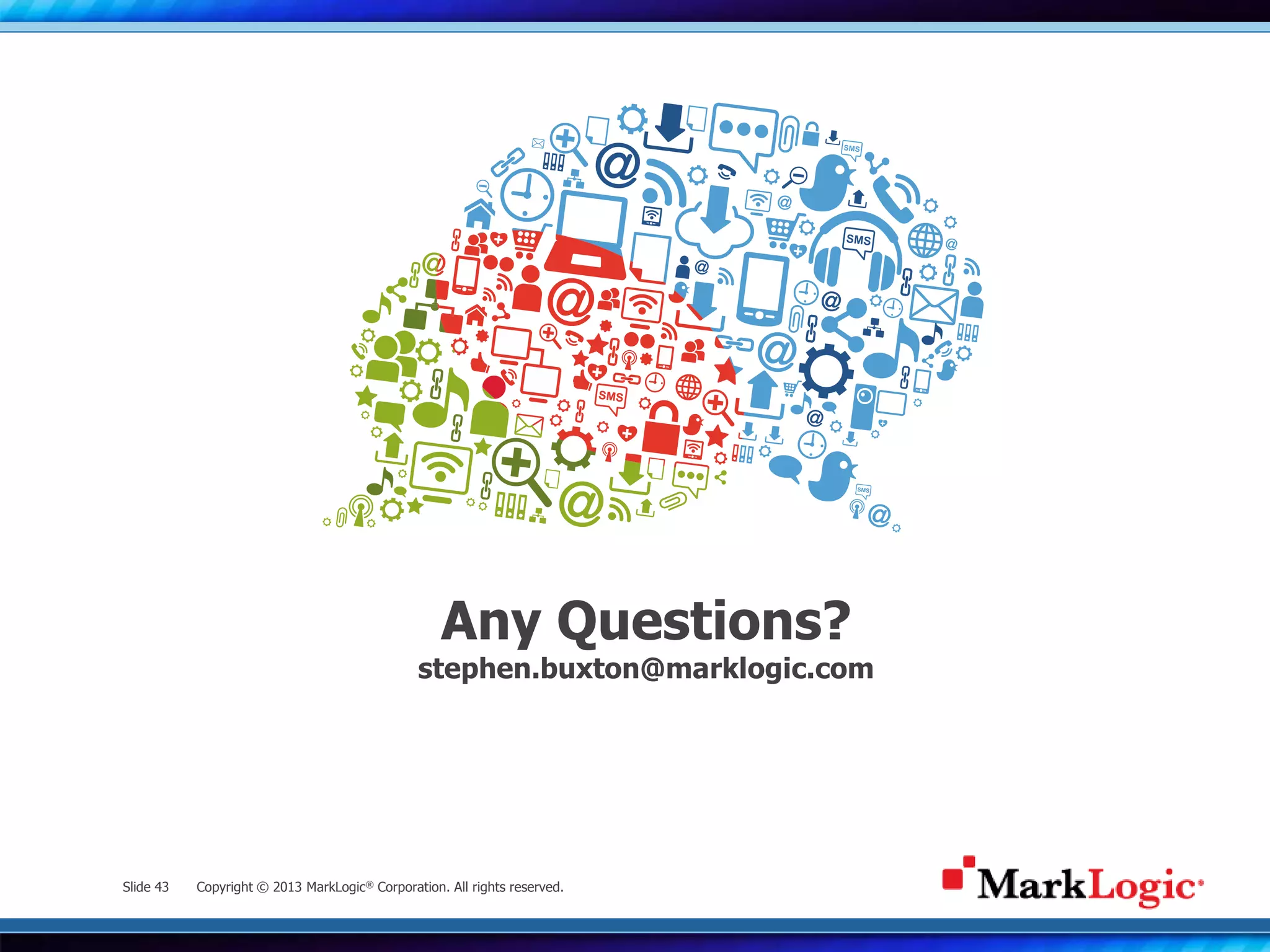 Slide 43 Copyright © 2013 MarkLogic® Corporation. All rights reserved.
Any Questions?
stephen.buxton@marklogic.com
 