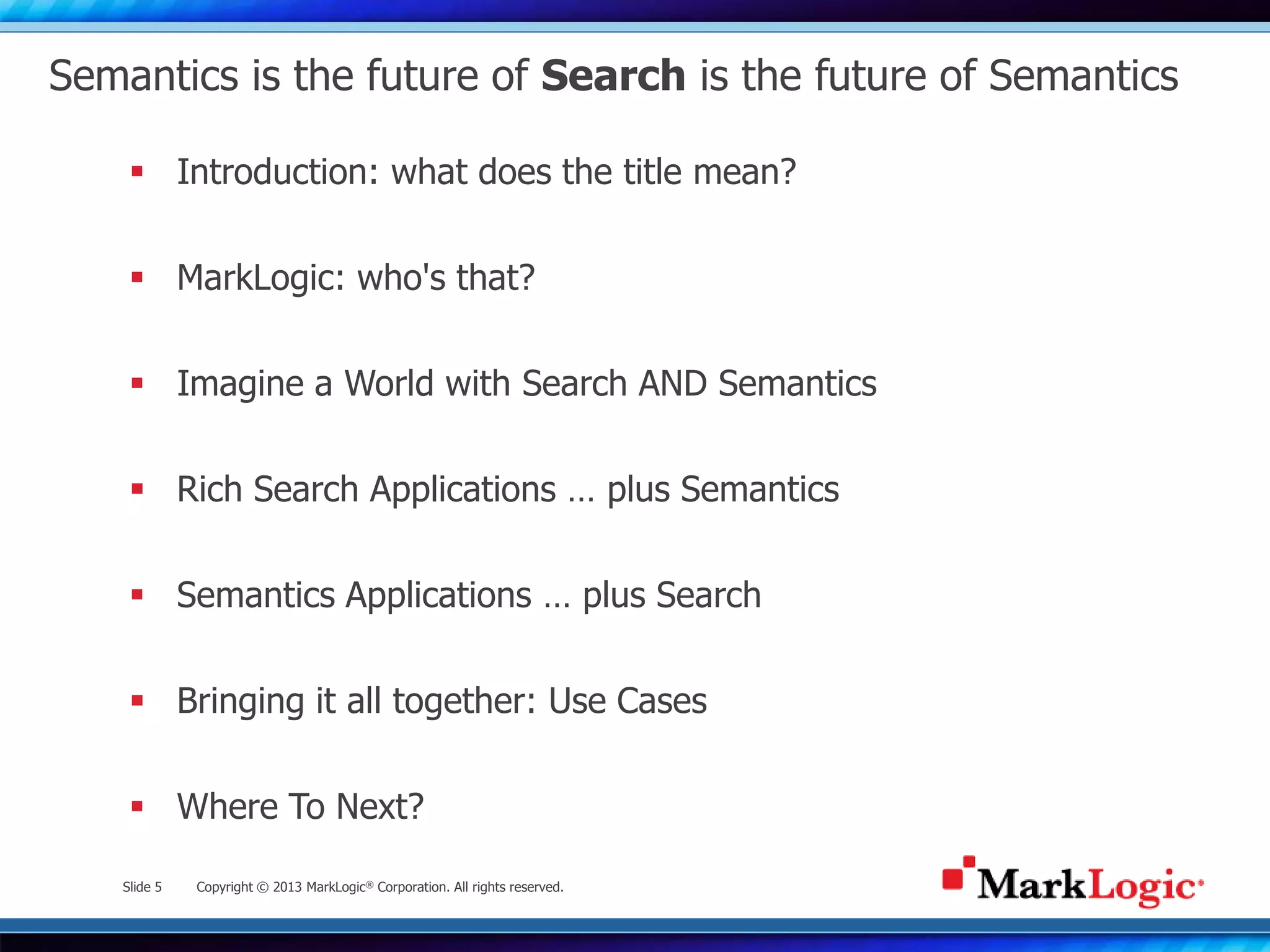 Slide 5 Copyright © 2013 MarkLogic® Corporation. All rights reserved.
Semantics is the future of Search is the future of Semantics
 Introduction: what does the title mean?
 MarkLogic: who's that?
 Imagine a World with Search AND Semantics
 Rich Search Applications … plus Semantics
 Semantics Applications … plus Search
 Bringing it all together: Use Cases
 Where To Next?
 