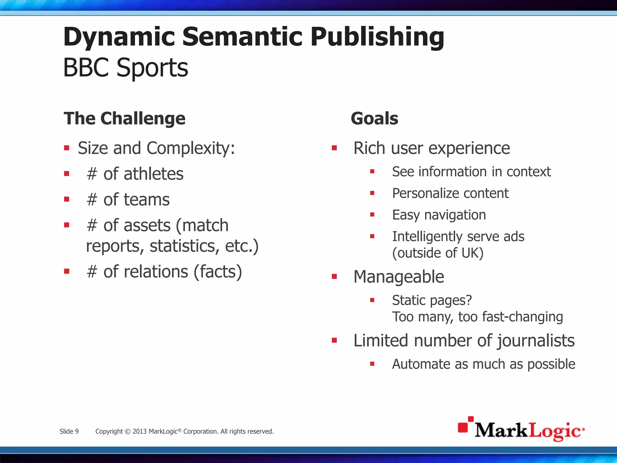 Slide 9 Copyright © 2013 MarkLogic® Corporation. All rights reserved.
Dynamic Semantic Publishing
BBC Sports
 Size and Complexity:
 # of athletes
 # of teams
 # of assets (match
reports, statistics, etc.)
 # of relations (facts)
 Rich user experience
 See information in context
 Personalize content
 Easy navigation
 Intelligently serve ads
(outside of UK)
 Manageable
 Static pages?
Too many, too fast-changing
 Limited number of journalists
 Automate as much as possible
The Challenge Goals
 