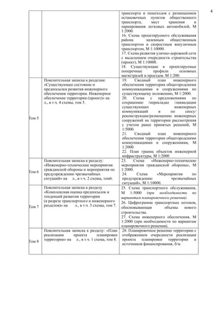 транспорта и пешеходов с размещением 
остановочных пунктов общественного 
транспорта, мест хранения и 
паркирования легковых автомобилей, М 
1:2000. 
16. Схема проектируемого обслуживания 
района наземным общественным 
транспортом и скоростным внеуличным 
транспортом, М 1:10000. 
17. Схема развития улично-дорожной сети 
с выделением очередности строительства 
(проект), М 1:10000. 
18. Существующие и проектируемые 
поперечные профили основных 
магистралей и проездов. М 1:200. 
Том 5 
Пояснительная записка к разделам: 
«Существующее состояние и 
предпосылки развития инженерного 
обеспечения территории. Инженерное 
обеспечение территории (проект)» на 
л., в т.ч. 4 схемы, том 5. 
19. Сводный план инженерного 
обеспечения территории общегородскими 
коммуникациями и сооружениями по 
существующему положению, М 1:2000. 
20. Схема с предложениями по 
сохранению /перекладке /ликвидации 
существующих инженерных 
коммуникаций и по сносу/ 
реконструкции/размещению инженерных 
сооружений на территории рассмотрения 
с учетом ранее принятых решений, М 
1:5000. 
21. Сводный план инженерного 
обеспечения территории общегородскими 
коммуникациями и сооружениями, М 
1:2000. 
22. План границ объектов инженерной 
инфраструктуры, М 1:2000 
Том 6 
Пояснительная записка к разделу: 
«Инженерно-технические мероприятия 
гражданской обороны и мероприятия по 
предупреждению чрезвычайных 
ситуаций» на л., в т.ч. 2 схемы, том6. 
23. Схема «Инженерно-технические 
мероприятия гражданской обороны», М 
1:2000. 
24. Схема «Мероприятия по 
предупреждению чрезвычайных 
ситуаций», М 1:10000. 
Том 7 
Пояснительная записка к разделу 
«Комплексная оценка предпосылок и 
тенденций развития территории 
(в разрезе транспортного и инженерного 
разделов)» на л., в т.ч. 3 схемы, том 7. 
25. Схема транспортного обслуживания, 
М 1:5000 (при необходимости по 
вариантам планировочного решения). 
26. Цифрограмма транспортных потоков, 
обосновывающая объемы нового 
строительства. 
27. Схема инженерного обеспечения, М 
1:2000 (при необходимости по вариантам 
планировочного решения). 
Том 8 
Пояснительная записка к разделу: «План 
реализации проекта планировки 
территории» на л., в т.ч. 1 схема, том 8. 
28. Планировочное решение территории с 
отображением очередности реализации 
проекта планировки территории и 
источников финансирования, б/м. 
4 
 