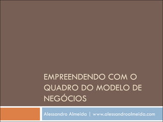EMPREENDENDO COM O
QUADRO DO MODELO DE
NEGÓCIOS
Alessandro Almeida | www.alessandroalmeida.com
 