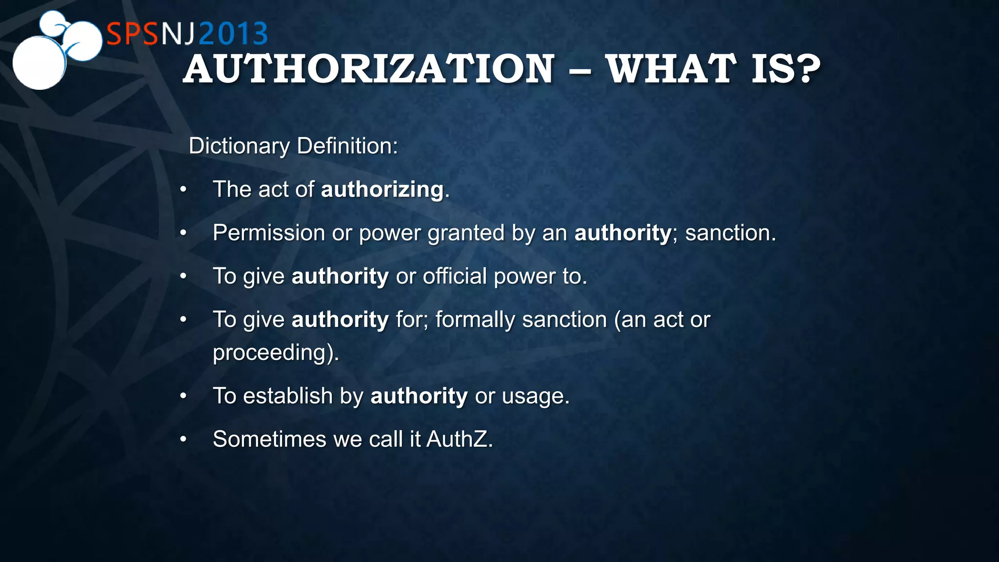 AUTHORIZATION – WHAT IS?
• The act of authorizing.
• Permission or power granted by an authority; sanction.
• To give authority or official power to.
• To give authority for; formally sanction (an act or
proceeding).
• To establish by authority or usage.
• Sometimes we call it AuthZ.
 