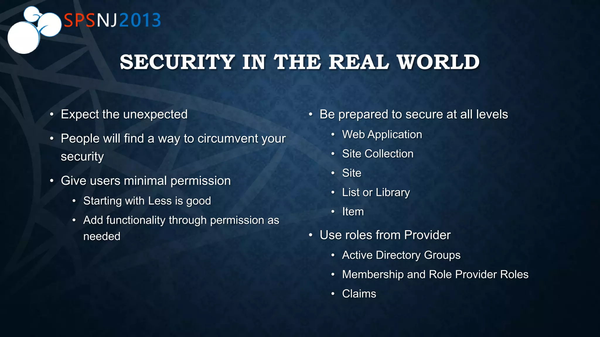 SECURITY IN THE REAL WORLD
• Expect the unexpected
• People will find a way to circumvent your
security
• Give users minimal permission
• Starting with Less is good
• Add functionality through permission as
needed
• Be prepared to secure at all levels
• Web Application
• Site Collection
• Site
• List or Library
• Item
• Use roles from Provider
• Active Directory Groups
• Membership and Role Provider Roles
• Claims
 