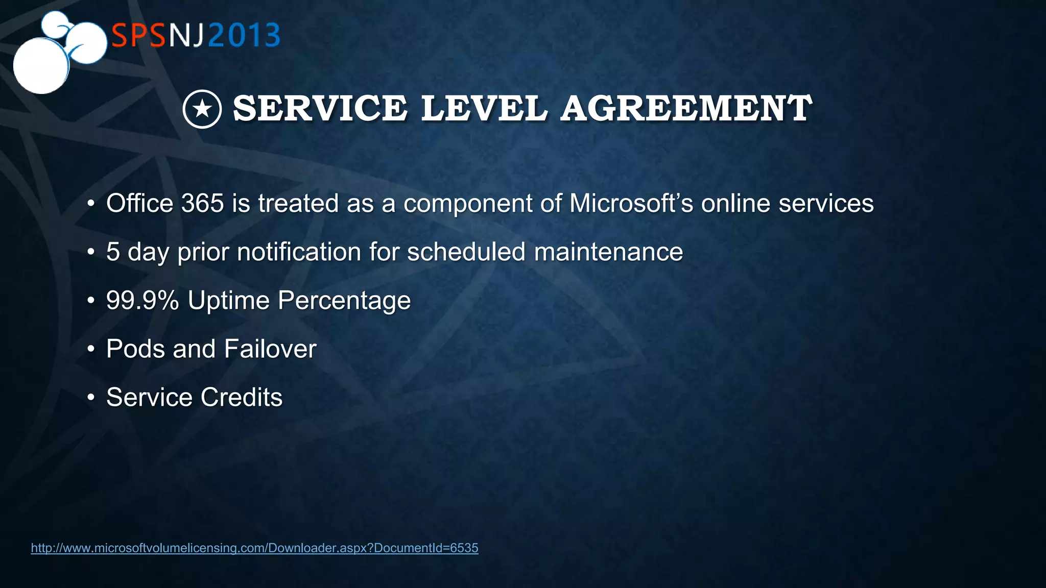 SERVICE LEVEL AGREEMENT
• Office 365 is treated as a component of Microsoft’s online services
• 5 day prior notification for scheduled maintenance
• 99.9% Uptime Percentage
• Pods and Failover
• Service Credits
http://www.microsoftvolumelicensing.com/Downloader.aspx?DocumentId=6535
 