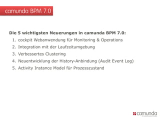 Die 5 wichtigsten Neuerungen in camunda BPM 7.0:
1. cockpit Webanwendung für Monitoring & Operations
2. Integration mit der Laufzeitumgebung
3. Verbessertes Clustering
4. Neuentwicklung der History-Anbindung (Audit Event Log)
5. Activity Instance Model für Prozesszustand
camunda BPM 7.0
 