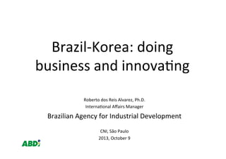 Brazil-­‐Korea:	
  doing	
  
business	
  and	
  innova4ng	
  
Roberto	
  dos	
  Reis	
  Alvarez,	
  Ph.D.	
  
Interna4onal	
  Aﬀairs	
  Manager	
  
Brazilian	
  Agency	
  for	
  Industrial	
  Development	
  
	
  
CNI,	
  São	
  Paulo	
  
2013,	
  October	
  9	
  
 