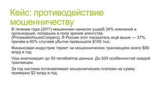 Кейс: противодействие
мошенничеству
В течение года (2011) мошенники нанесли ущерб 34% компаний и
организаций, попавших в поле зрение агентства
(PricewaterhouseCoopers). В России этот показатель ещѐ выше — 37%,
причѐм в 60% случаев убытки превышали $100 тыс.
Финансовая индустрия теряет на мошеннических транзакциях около $80
млрд в год
Visa анализирует до 50 петабайтов данных. До 500 особенностей каждой
транзакции.
За год система останавливает мошеннические платежи на сумму
примерно $2 млрд в год.

 