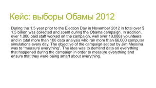 Кейс: выборы Обамы 2012
During the 1,5 year prior to the Election Day in November 2012 in total over $
1.5 billion was collected and spent during the Obama campaign. In addition,
over 1.000 paid staff worked on the campaign, well over 10.000s volunteers
and in total more than 100 data analysis who ran more than 66,000 computer
simulations every day. The objective of the campaign set out by Jim Messina
was to “measure everything”. The idea was to demand data on everything
that happened during the campaign in order to measure everything and
ensure that they were being smart about everything.

 
