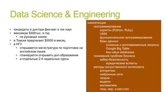 Data Science & Engineering
• кандидаты и доктора физ-мат и тех наук
• максимум $300тыс. в год
• не руководя никем
• в Томске предлагают $5000 в месяц
• в НГУ
• открывается магистратура по подготовке на
английском языке
• планируется открывать доп.образование
• и отдельные 2-4 недельные курсы

компетенции
программирование
скрипты (Python, Ruby)
UNIX
функциональное программирование
базы данных
сложные и долговременные запросы
Google Big Table
key-value databases
понимание проблем бизнеса
кибер-безопасность
юридические аспекты
методы искусственного интеллекта
алгоритмы
нейронные сети
теории
модели
математика
теор. вер. и мат.стат.

 