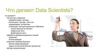 Что делают Data Scientists?
что делают?
как достичь озарения
разрабатывают методы
используют тер.вер., мат.стат
придумывают алгоритмы
используют методы машинного обучения
искусственный интеллект
нейронные сети
Байесовские сети
обработка формализованных знаний
хранение
использование
описание проблем бизнеса
бизнес-моделирование
среды исполнения бизнес-процессов
методы визуализации

 