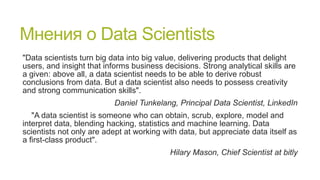 Мнения о Data Scientists
"Data scientists turn big data into big value, delivering products that delight
users, and insight that informs business decisions. Strong analytical skills are
a given: above all, a data scientist needs to be able to derive robust
conclusions from data. But a data scientist also needs to possess creativity
and strong communication skills".
Daniel Tunkelang, Principal Data Scientist, LinkedIn
"A data scientist is someone who can obtain, scrub, explore, model and
interpret data, blending hacking, statistics and machine learning. Data
scientists not only are adept at working with data, but appreciate data itself as
a first-class product".
Hilary Mason, Chief Scientist at bitly

 