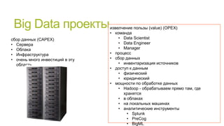 Big Data проекты
сбор данных (CAPEX)
• Сервера
• Облака
• Инфраструктура
• очень много инвестиций в эту
область

извелчение пользы (value) (OPEX)
• команда
• Data Scientist
• Data Engineer
• Manager
• процесс
• сбор данных
• инвентаризация источников
• доступ к данным
• физический
• юридический
• мощности по обработке данных
• Hadoop - обрабатываем прямо там, где
хранятся
• в облаках
• на локальных машинах
• аналитические инструменты
• Splunk
• PreCog
• BigML

 