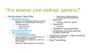 Что можно уже сейчас делать?
• Использовать Open Data
• http://data.mos.ru/

• Всего: 194 наборов данных от 34
органов исполнительной власти
• 14 приложений
• Дома Москвы
• Наш город

• http://opengovdata.ru
• http://hubofdata.ru

• 5 260 массивов данных
• Архив сведений о поступлении и
расходовании средств
политических партий с 2007 по
2013 годы
• Поездки Президента по стране

• База всех официальных
телеграмм Президента

• 2GIS API

• адреса, рабочее время

• Flamp API

• отзывы

• Профили пользователей
• Открытые научные данные
(Linked Science)
• соединять данные, чтобы получать
новые ценности
• Real Time Billing

 