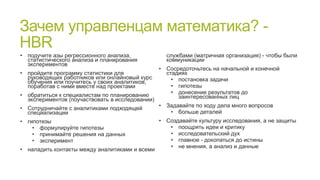 Зачем управленцам математика? HBR
• подучите азы регрессионного анализа,
статистического анализа и планирования
экспериментов

службами (матричная организация) - чтобы были
коммуникации

• Сосредоточьтесь на начальной и конечной
• пройдите программу статистики для
стадиях
руководящих работников или онлайновый курс
• постановка задачи
обучения или поучитесь у своих аналитиков,
• гипотезы
поработав с ними вместе над проектами
• донесение результатов до
• обратиться к специалистам по планированию
заинтересованных лиц
экспериментов (поучаствовать в исследовании)
• Задавайте по ходу дела много вопросов
• Сотрудничайте с аналитиками подходящей
• больше деталей
специализации
• гипотезы
• формулируйте гипотезы
• принимайте решения на данных
• эксперимент
• наладить контакты между аналитиками и всеми

• Создавайте культуру исследования, а не защиты
• поощрять идеи и критику
• исследовательский дух
• главное - докопаться до истины
• не мнения, а анализ и данные

 