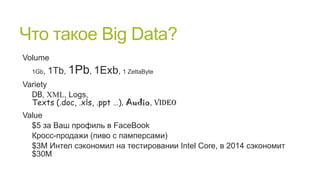 Что такое Big Data?
Volume
1Gb,

1Tb, 1Pb, 1Exb, 1 ZettaByte

Variety
DB, XML, Logs,
Texts (.doc, .xls, .ppt …), Audio, Video
Value
$5 за Ваш профиль в FaceBook
Кросс-продажи (пиво с памперсами)
$3M Интел сэкономил на тестировании Intel Core, в 2014 сэкономит
$30M

 