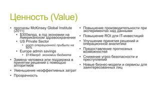 Ценность (Value)
• прогнозы McKinsey Global Institute
(2011)
• $300млрд. в год экономии на
Американском здравоохранении
• US Private Sector
• рост операционной прибыли на
60%

• Europe admin savings

• $149млрд. экономии бюджета

• Замена человека или поддержка в
принятии решений с помощью
алгоритмов
• Уменьшение неэффективных затрат
• Прозрачность

• Повышение производительности при
экспериментах над данными
• Повышение ROI для IT-инвестиций
• Улучшение принятия решений и
операционной аналитики
• Предоставление прогнозных
возможностей
• Снижение угроз безопасности и
преступлений
• Новые бизнес-модели и сервисы для
заинтересованных лиц

 