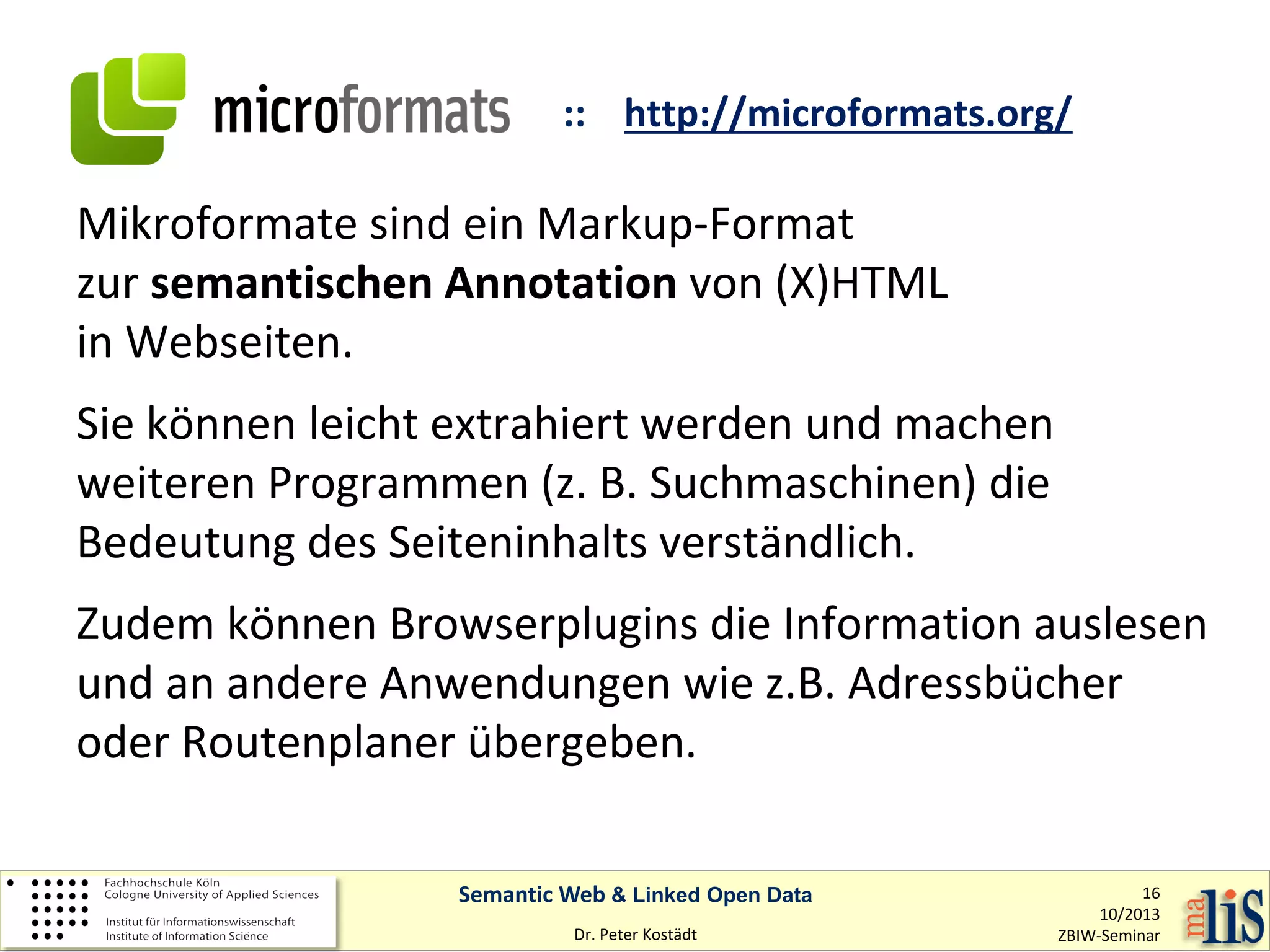 :: http://microformats.org/

Mikroformate sind ein Markup-Format
zur semantischen Annotation von (X)HTML
in Webseiten.
Sie können leicht extrahiert werden und machen
weiteren Programmen (z. B. Suchmaschinen) die
Bedeutung des Seiteninhalts verständlich.
Zudem können Browserplugins die Information auslesen
und an andere Anwendungen wie z.B. Adressbücher
oder Routenplaner übergeben.
Semantic Web & Linked Open Data
Dr. Peter Kostädt

16
10/2013
ZBIW-Seminar

 