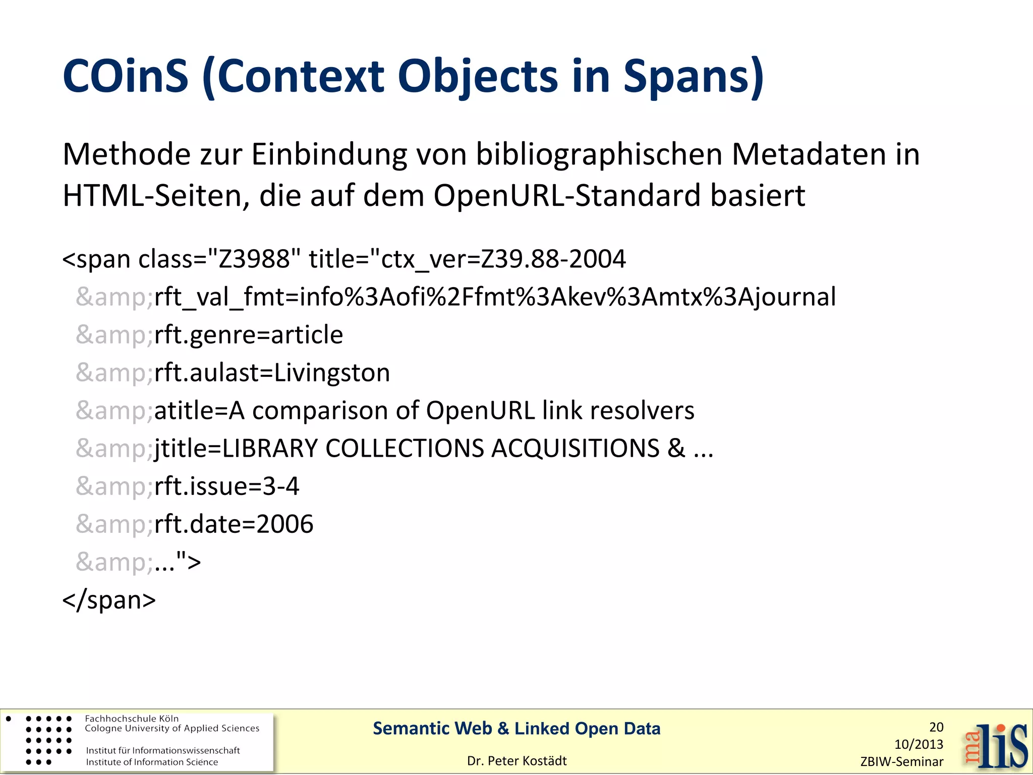COinS (Context Objects in Spans)
Methode zur Einbindung von bibliographischen Metadaten in
HTML-Seiten, die auf dem OpenURL-Standard basiert
<span class="Z3988" title="ctx_ver=Z39.88-2004
&amp;rft_val_fmt=info%3Aofi%2Ffmt%3Akev%3Amtx%3Ajournal
&amp;rft.genre=article
&amp;rft.aulast=Livingston
&amp;atitle=A comparison of OpenURL link resolvers
&amp;jtitle=LIBRARY COLLECTIONS ACQUISITIONS & ...
&amp;rft.issue=3-4
&amp;rft.date=2006
&amp;...">
</span>

Semantic Web & Linked Open Data
Dr. Peter Kostädt

20
10/2013
ZBIW-Seminar

 