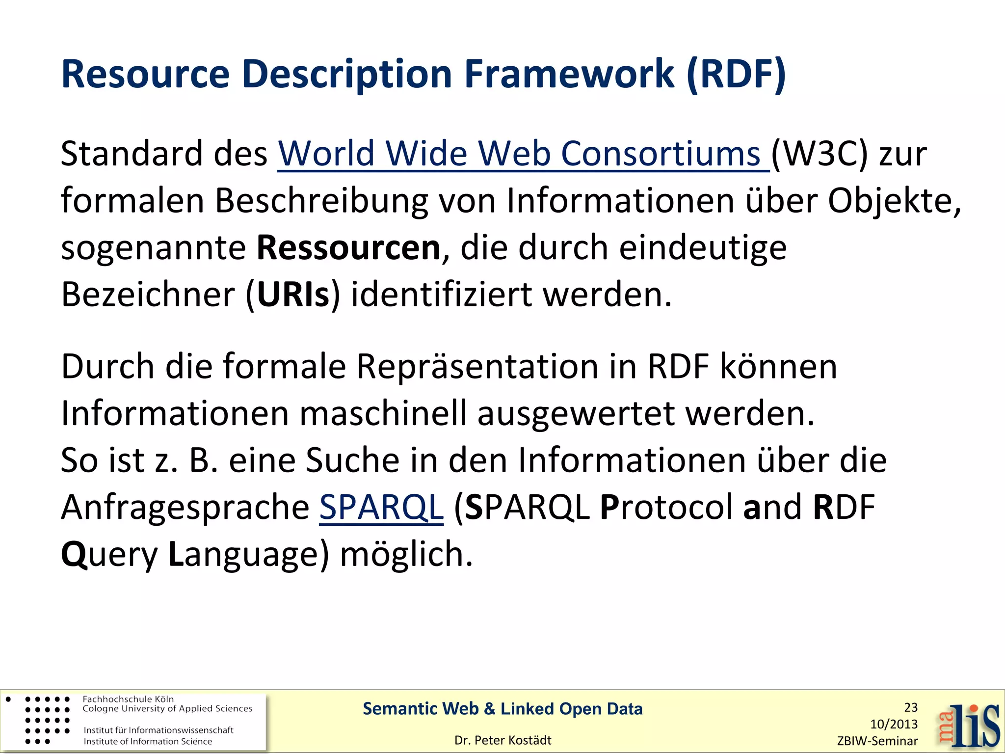 Resource Description Framework (RDF)
Standard des World Wide Web Consortiums (W3C) zur
formalen Beschreibung von Informationen über Objekte,
sogenannte Ressourcen, die durch eindeutige
Bezeichner (URIs) identifiziert werden.
Durch die formale Repräsentation in RDF können
Informationen maschinell ausgewertet werden.
So ist z. B. eine Suche in den Informationen über die
Anfragesprache SPARQL (SPARQL Protocol and RDF
Query Language) möglich.

Semantic Web & Linked Open Data
Dr. Peter Kostädt

23
10/2013
ZBIW-Seminar

 