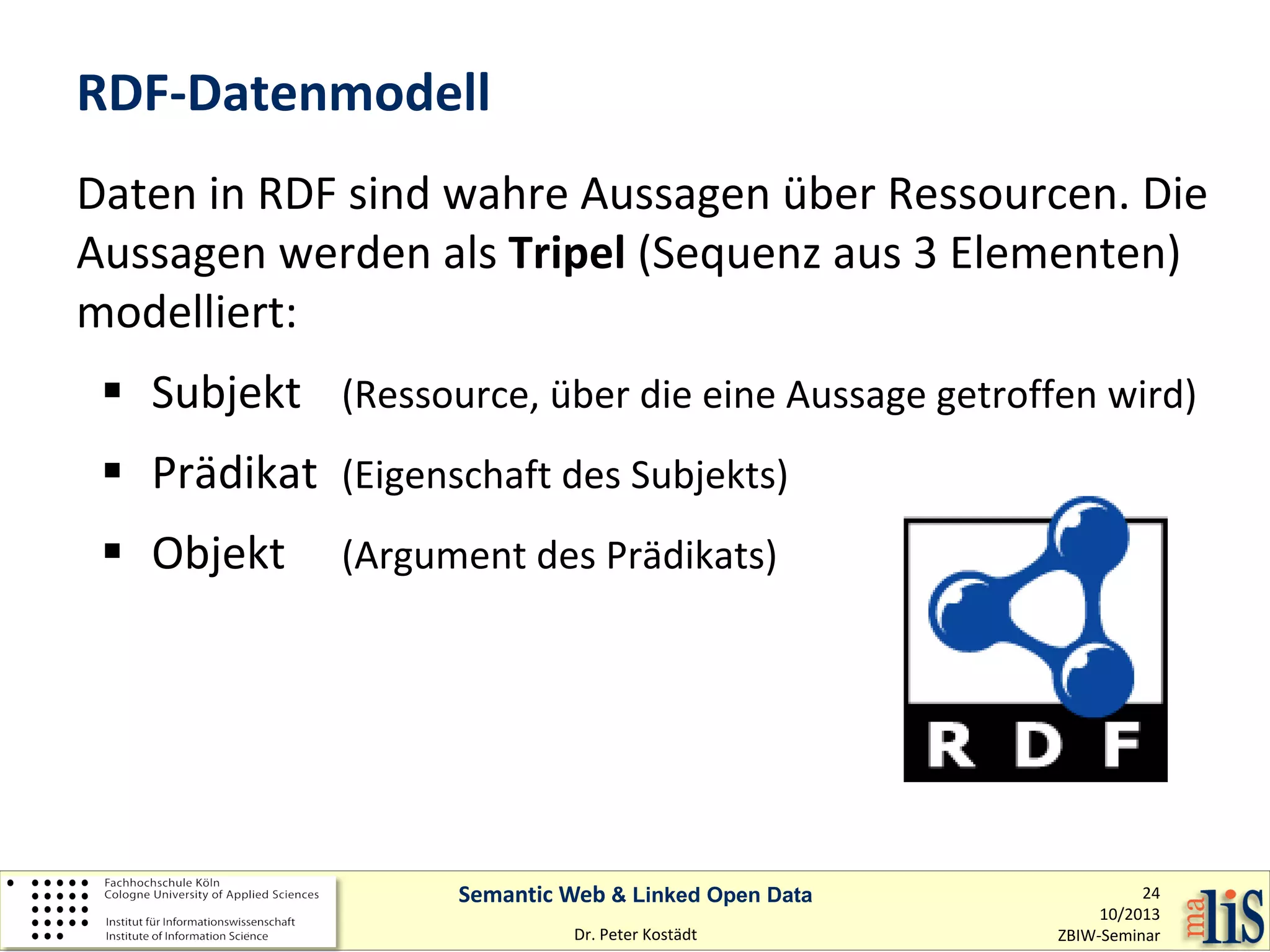 RDF-Datenmodell
Daten in RDF sind wahre Aussagen über Ressourcen. Die
Aussagen werden als Tripel (Sequenz aus 3 Elementen)
modelliert:
 Subjekt (Ressource, über die eine Aussage getroffen wird)
 Prädikat (Eigenschaft des Subjekts)
 Objekt

(Argument des Prädikats)

Semantic Web & Linked Open Data
Dr. Peter Kostädt

24
10/2013
ZBIW-Seminar

 