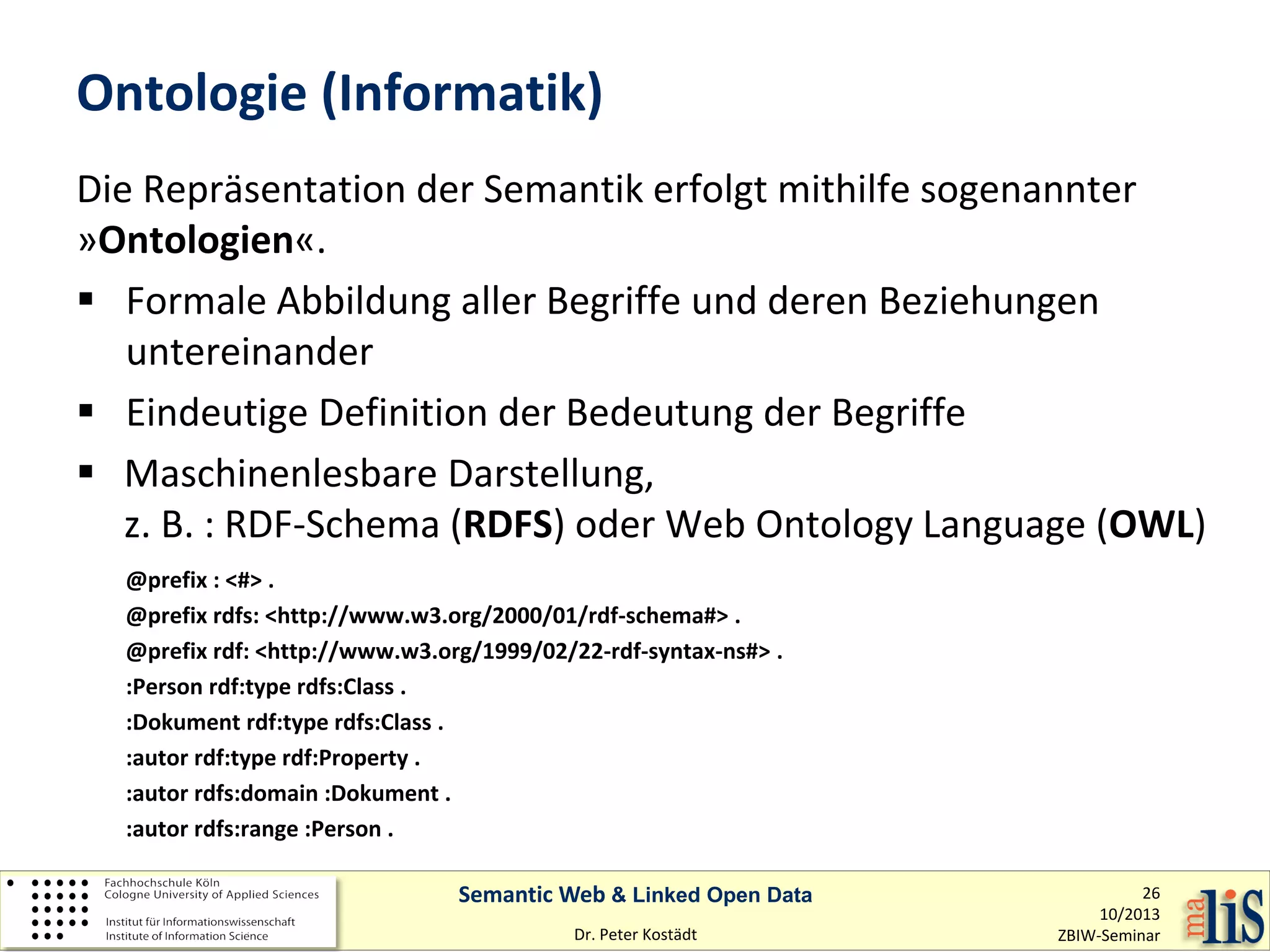 Ontologie (Informatik)
Die Repräsentation der Semantik erfolgt mithilfe sogenannter
»Ontologien«.
 Formale Abbildung aller Begriffe und deren Beziehungen
untereinander
 Eindeutige Definition der Bedeutung der Begriffe
 Maschinenlesbare Darstellung,
z. B. : RDF-Schema (RDFS) oder Web Ontology Language (OWL)
@prefix : <#> .
@prefix rdfs: <http://www.w3.org/2000/01/rdf-schema#> .
@prefix rdf: <http://www.w3.org/1999/02/22-rdf-syntax-ns#> .
:Person rdf:type rdfs:Class .
:Dokument rdf:type rdfs:Class .
:autor rdf:type rdf:Property .
:autor rdfs:domain :Dokument .
:autor rdfs:range :Person .
Semantic Web & Linked Open Data
Dr. Peter Kostädt

26
10/2013
ZBIW-Seminar

 