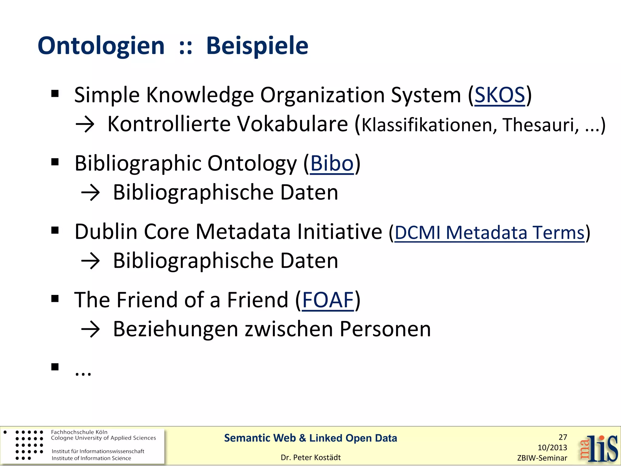 Ontologien :: Beispiele
 Simple Knowledge Organization System (SKOS)
→ Kontrollierte Vokabulare (Klassifikationen, Thesauri, ...)
 Bibliographic Ontology (Bibo)
→ Bibliographische Daten
 Dublin Core Metadata Initiative (DCMI Metadata Terms)
→ Bibliographische Daten
 The Friend of a Friend (FOAF)
→ Beziehungen zwischen Personen
 ...
Semantic Web & Linked Open Data
Dr. Peter Kostädt

27
10/2013
ZBIW-Seminar

 