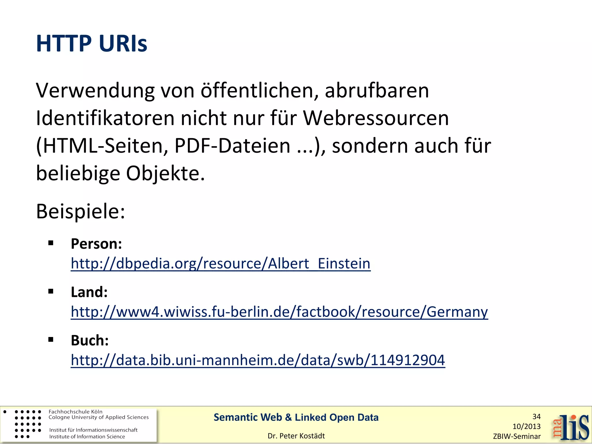 HTTP URIs
Verwendung von öffentlichen, abrufbaren
Identifikatoren nicht nur für Webressourcen
(HTML-Seiten, PDF-Dateien ...), sondern auch für
beliebige Objekte.
Beispiele:
 Person:
http://dbpedia.org/resource/Albert_Einstein
 Land:
http://www4.wiwiss.fu-berlin.de/factbook/resource/Germany
 Buch:
http://data.bib.uni-mannheim.de/data/swb/114912904
Semantic Web & Linked Open Data
Dr. Peter Kostädt

34
10/2013
ZBIW-Seminar

 