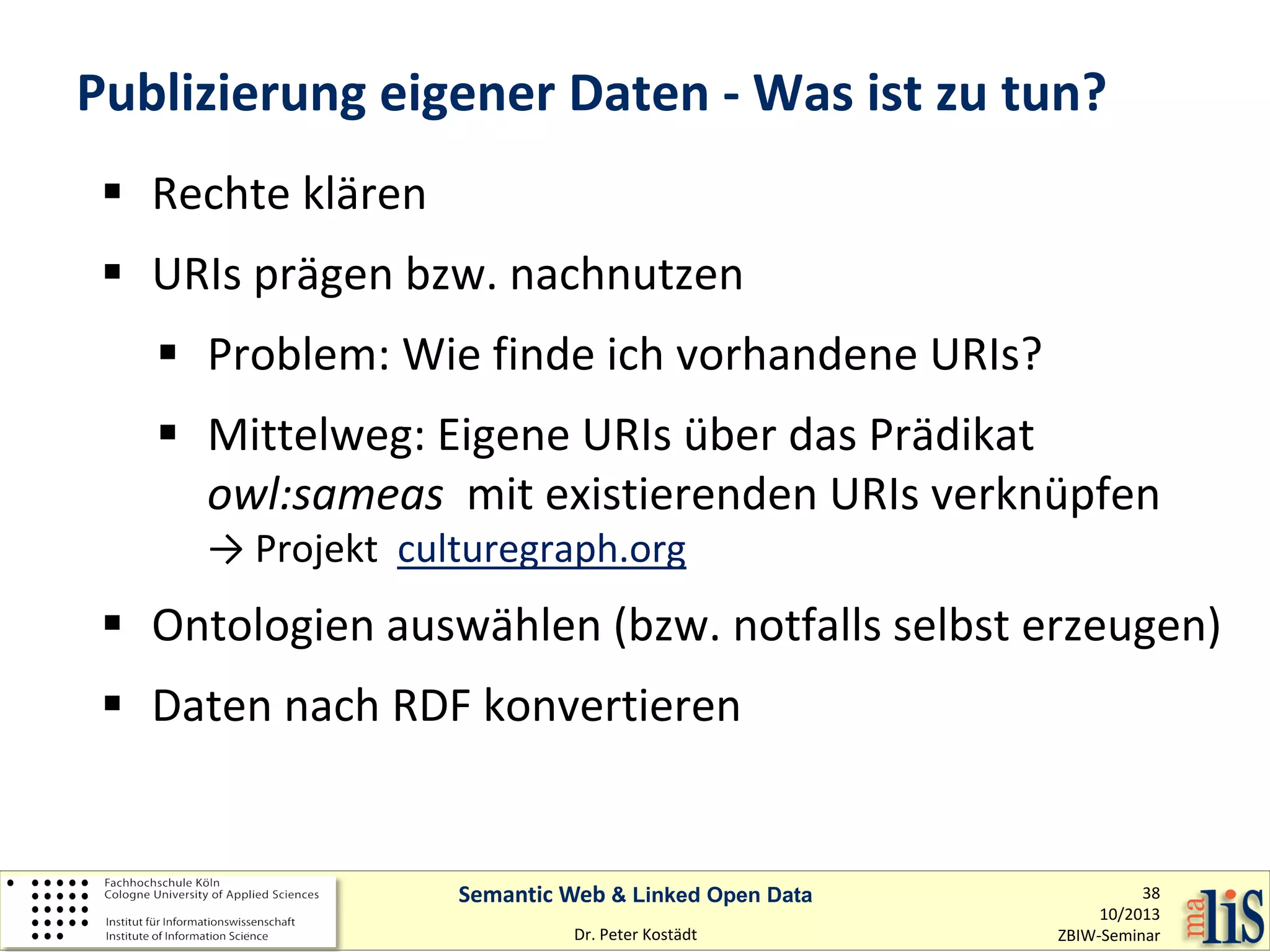 Publizierung eigener Daten - Was ist zu tun?
 Rechte klären
 URIs prägen bzw. nachnutzen
 Problem: Wie finde ich vorhandene URIs?
 Mittelweg: Eigene URIs über das Prädikat
owl:sameas mit existierenden URIs verknüpfen
→ Projekt culturegraph.org

 Ontologien auswählen (bzw. notfalls selbst erzeugen)
 Daten nach RDF konvertieren

Semantic Web & Linked Open Data
Dr. Peter Kostädt

38
10/2013
ZBIW-Seminar

 
