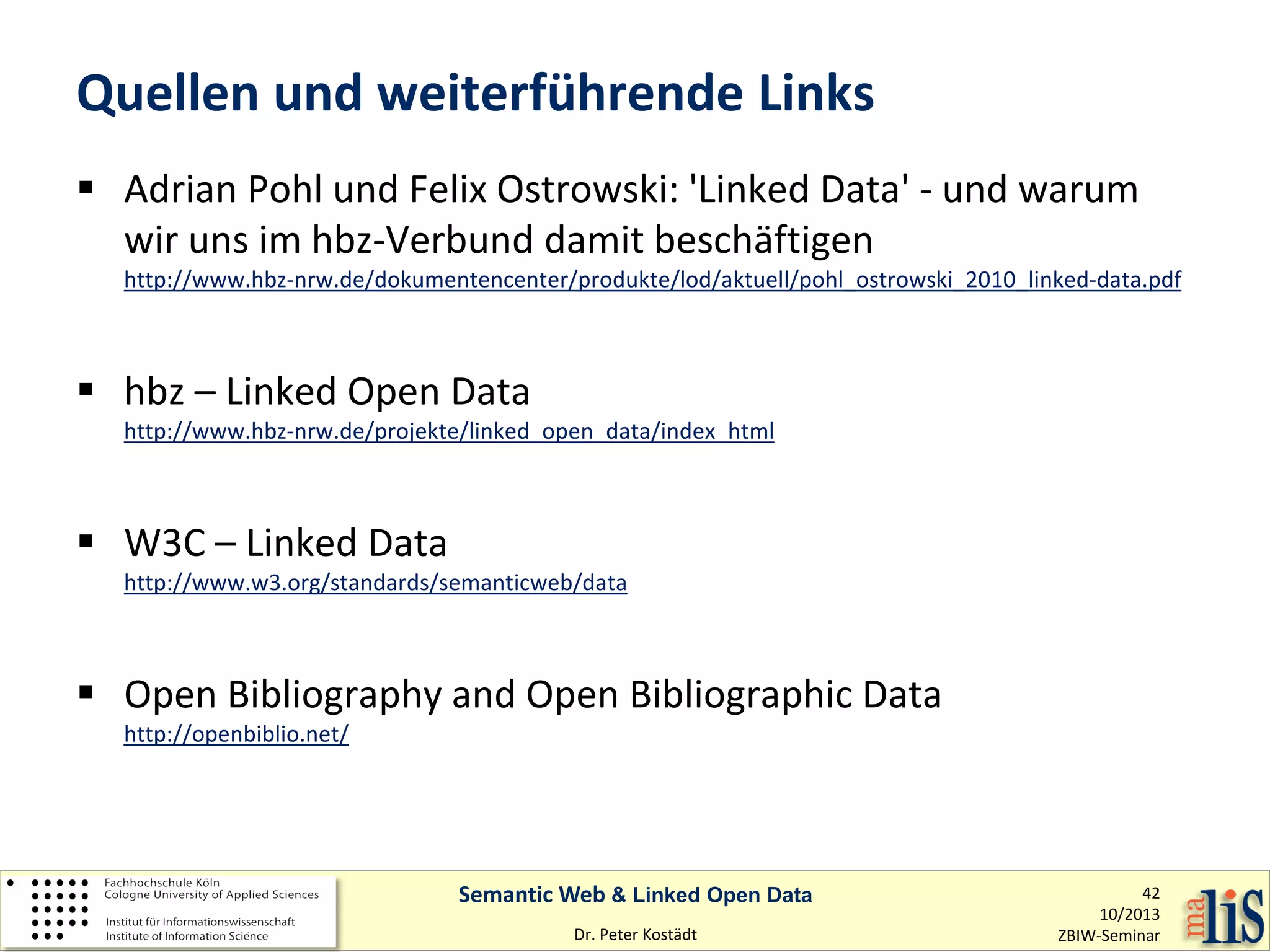 Quellen und weiterführende Links
 Adrian Pohl und Felix Ostrowski: 'Linked Data' - und warum
wir uns im hbz-Verbund damit beschäftigen

http://www.hbz-nrw.de/dokumentencenter/produkte/lod/aktuell/pohl_ostrowski_2010_linked-data.pdf

 hbz – Linked Open Data

http://www.hbz-nrw.de/projekte/linked_open_data/index_html

 W3C – Linked Data

http://www.w3.org/standards/semanticweb/data

 Open Bibliography and Open Bibliographic Data
http://openbiblio.net/

Semantic Web & Linked Open Data
Dr. Peter Kostädt

42
10/2013
ZBIW-Seminar

 