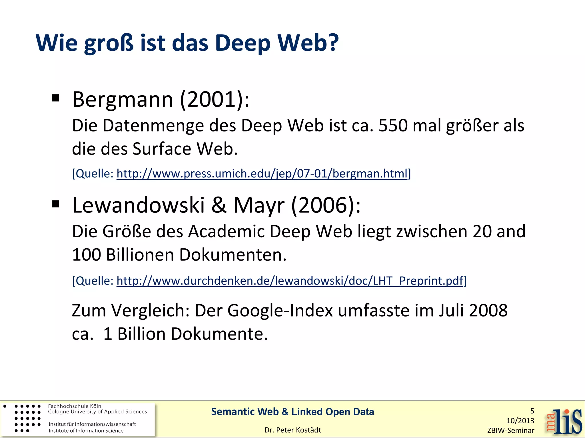 Wie groß ist das Deep Web?
 Bergmann (2001):

Die Datenmenge des Deep Web ist ca. 550 mal größer als
die des Surface Web.
[Quelle: http://www.press.umich.edu/jep/07-01/bergman.html]

 Lewandowski & Mayr (2006):

Die Größe des Academic Deep Web liegt zwischen 20 and
100 Billionen Dokumenten.
[Quelle: http://www.durchdenken.de/lewandowski/doc/LHT_Preprint.pdf]

Zum Vergleich: Der Google-Index umfasste im Juli 2008
ca. 1 Billion Dokumente.

Semantic Web & Linked Open Data
Dr. Peter Kostädt

5
10/2013
ZBIW-Seminar

 
