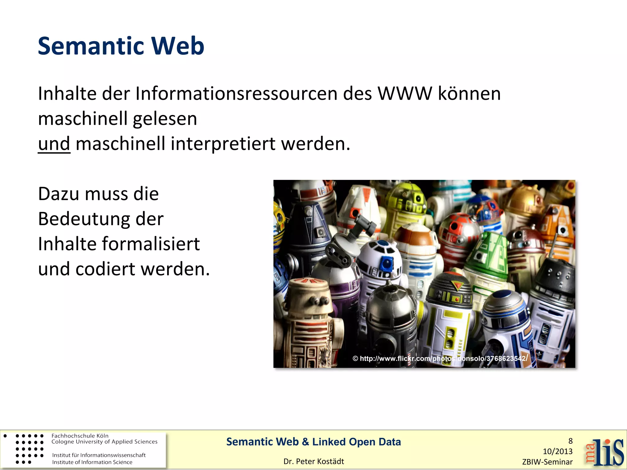 Semantic Web
Inhalte der Informationsressourcen des WWW können
maschinell gelesen
und maschinell interpretiert werden.
Dazu muss die
Bedeutung der
Inhalte formalisiert
und codiert werden.

© http://www.flickr.com/photos/donsolo/3768623542/

Semantic Web & Linked Open Data
Dr. Peter Kostädt

8
10/2013
ZBIW-Seminar

 