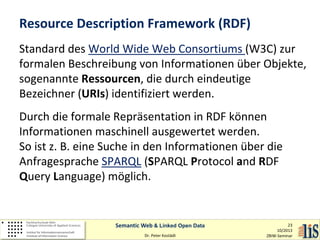 Resource Description Framework (RDF)
Standard des World Wide Web Consortiums (W3C) zur
formalen Beschreibung von Informationen über Objekte,
sogenannte Ressourcen, die durch eindeutige
Bezeichner (URIs) identifiziert werden.
Durch die formale Repräsentation in RDF können
Informationen maschinell ausgewertet werden.
So ist z. B. eine Suche in den Informationen über die
Anfragesprache SPARQL (SPARQL Protocol and RDF
Query Language) möglich.

Semantic Web & Linked Open Data
Dr. Peter Kostädt

23
10/2013
ZBIW-Seminar

 