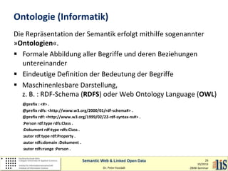 Ontologie (Informatik)
Die Repräsentation der Semantik erfolgt mithilfe sogenannter
»Ontologien«.
 Formale Abbildung aller Begriffe und deren Beziehungen
untereinander
 Eindeutige Definition der Bedeutung der Begriffe
 Maschinenlesbare Darstellung,
z. B. : RDF-Schema (RDFS) oder Web Ontology Language (OWL)
@prefix : <#> .
@prefix rdfs: <http://www.w3.org/2000/01/rdf-schema#> .
@prefix rdf: <http://www.w3.org/1999/02/22-rdf-syntax-ns#> .
:Person rdf:type rdfs:Class .
:Dokument rdf:type rdfs:Class .
:autor rdf:type rdf:Property .
:autor rdfs:domain :Dokument .
:autor rdfs:range :Person .
Semantic Web & Linked Open Data
Dr. Peter Kostädt

26
10/2013
ZBIW-Seminar

 